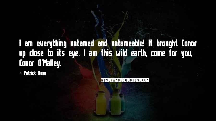 Patrick Ness Quotes: I am everything untamed and untameable! It brought Conor up close to its eye. I am this wild earth, come for you, Conor O'Malley.