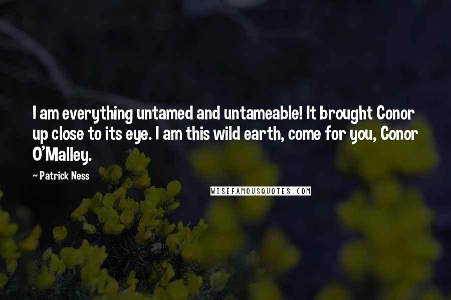 Patrick Ness Quotes: I am everything untamed and untameable! It brought Conor up close to its eye. I am this wild earth, come for you, Conor O'Malley.