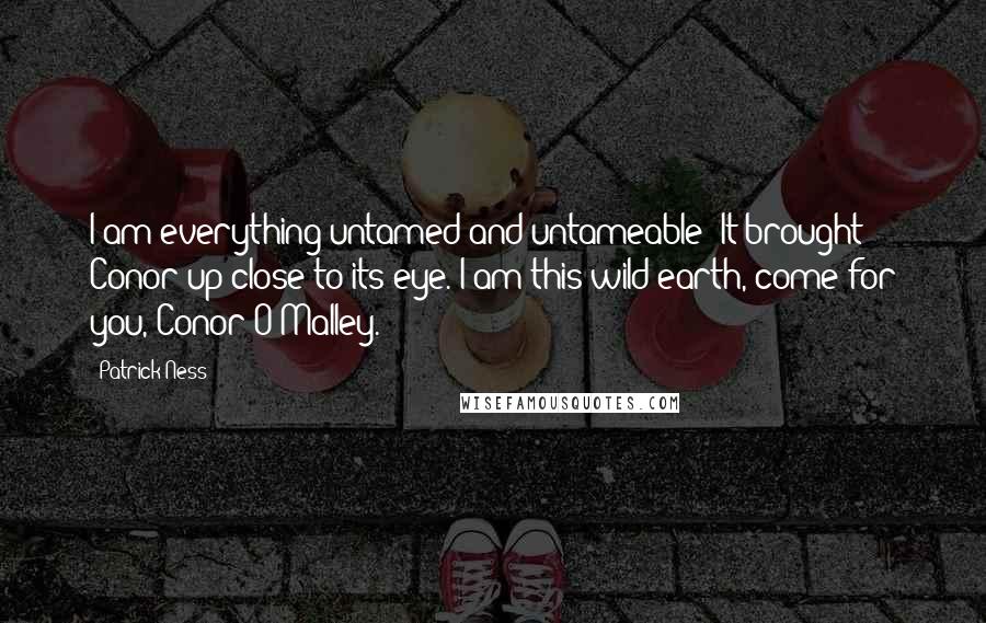 Patrick Ness Quotes: I am everything untamed and untameable! It brought Conor up close to its eye. I am this wild earth, come for you, Conor O'Malley.