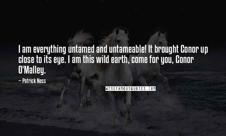 Patrick Ness Quotes: I am everything untamed and untameable! It brought Conor up close to its eye. I am this wild earth, come for you, Conor O'Malley.