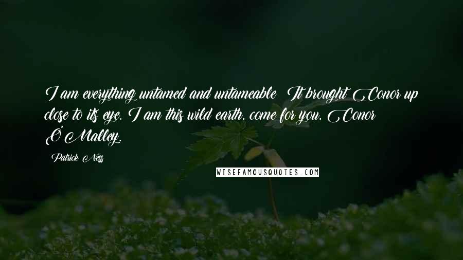 Patrick Ness Quotes: I am everything untamed and untameable! It brought Conor up close to its eye. I am this wild earth, come for you, Conor O'Malley.