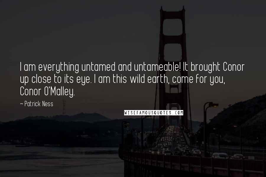 Patrick Ness Quotes: I am everything untamed and untameable! It brought Conor up close to its eye. I am this wild earth, come for you, Conor O'Malley.