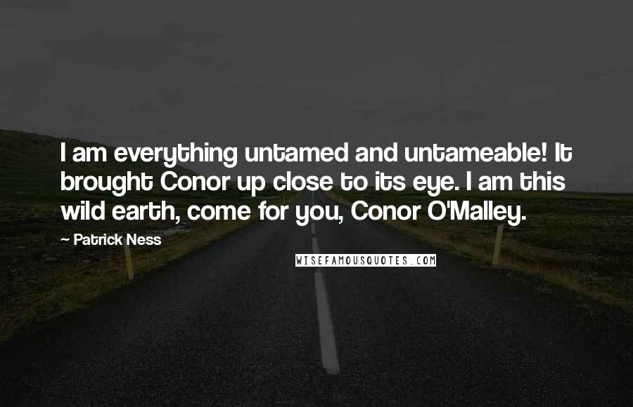 Patrick Ness Quotes: I am everything untamed and untameable! It brought Conor up close to its eye. I am this wild earth, come for you, Conor O'Malley.