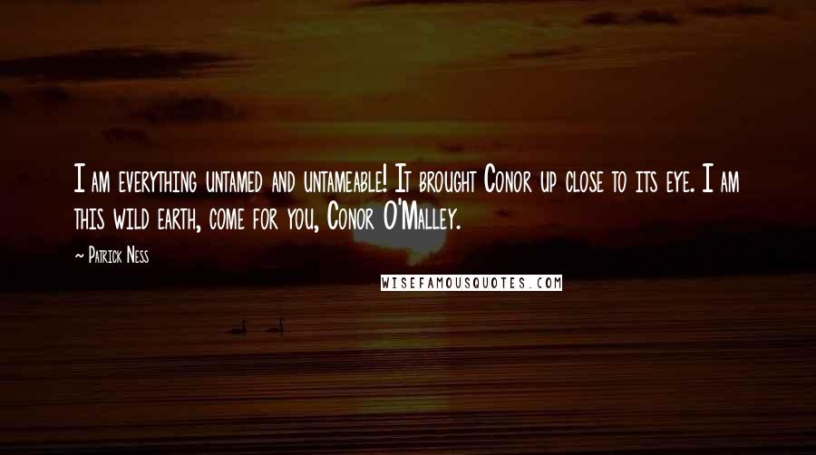 Patrick Ness Quotes: I am everything untamed and untameable! It brought Conor up close to its eye. I am this wild earth, come for you, Conor O'Malley.