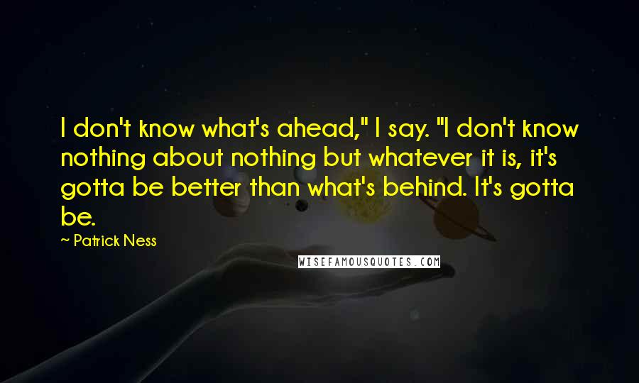 Patrick Ness Quotes: I don't know what's ahead," I say. "I don't know nothing about nothing but whatever it is, it's gotta be better than what's behind. It's gotta be.