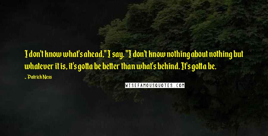 Patrick Ness Quotes: I don't know what's ahead," I say. "I don't know nothing about nothing but whatever it is, it's gotta be better than what's behind. It's gotta be.