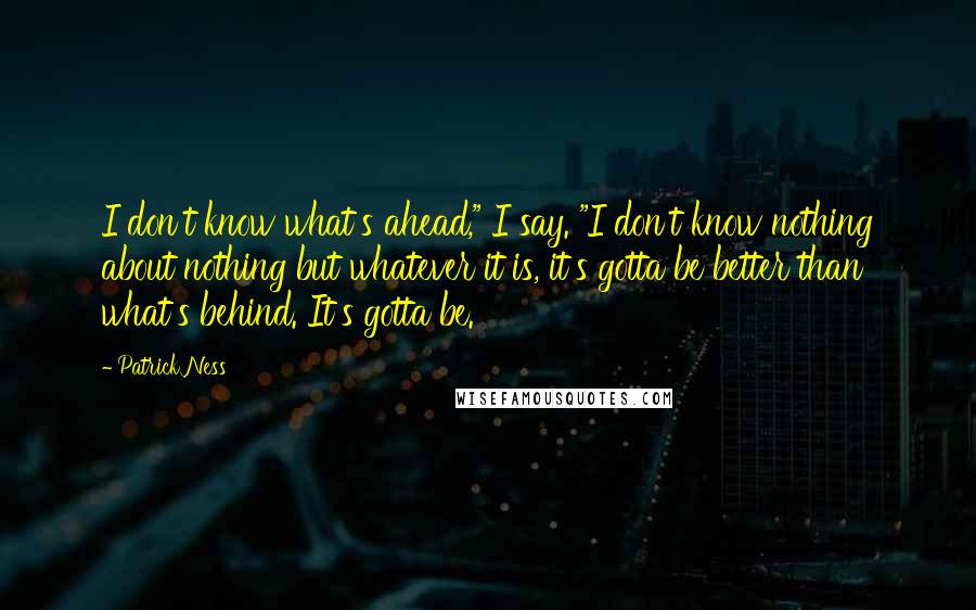 Patrick Ness Quotes: I don't know what's ahead," I say. "I don't know nothing about nothing but whatever it is, it's gotta be better than what's behind. It's gotta be.