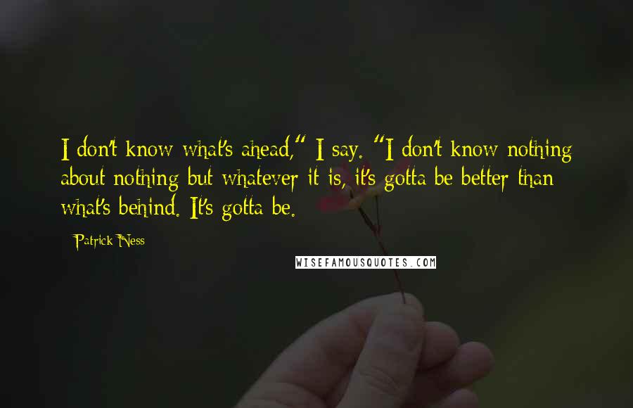Patrick Ness Quotes: I don't know what's ahead," I say. "I don't know nothing about nothing but whatever it is, it's gotta be better than what's behind. It's gotta be.