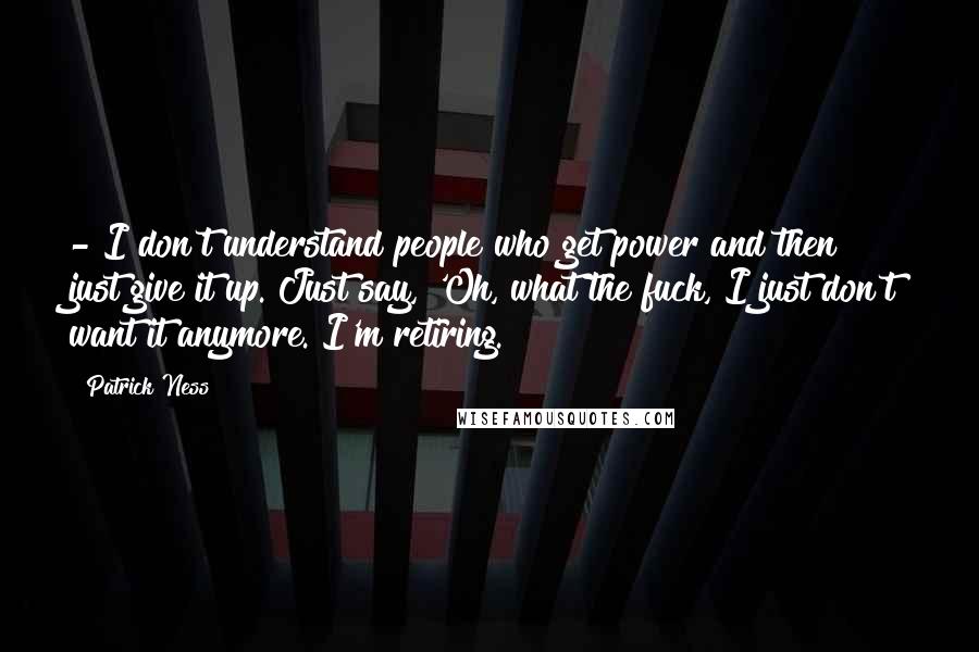Patrick Ness Quotes: - I don't understand people who get power and then just give it up. Just say, 'Oh, what the fuck, I just don't want it anymore. I'm retiring.
