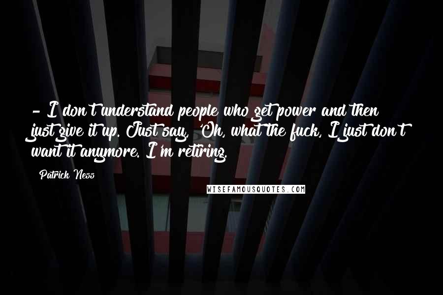 Patrick Ness Quotes:  - I don't understand people who get power and then just give it up. Just say, 'Oh, what the fuck, I just don't want it anymore. I'm retiring.