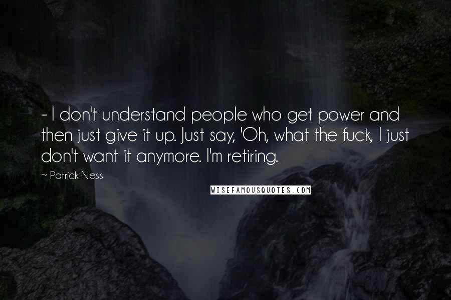 Patrick Ness Quotes:  - I don't understand people who get power and then just give it up. Just say, 'Oh, what the fuck, I just don't want it anymore. I'm retiring.