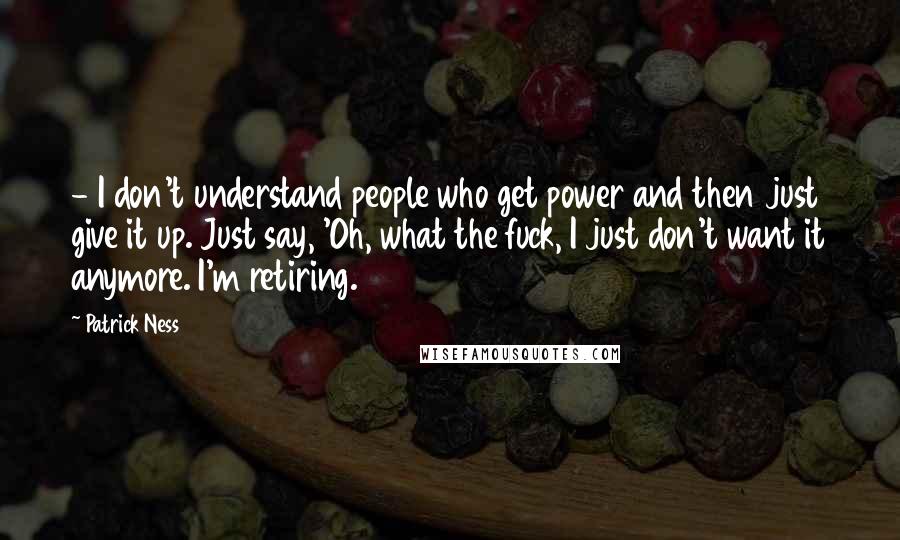 Patrick Ness Quotes:  - I don't understand people who get power and then just give it up. Just say, 'Oh, what the fuck, I just don't want it anymore. I'm retiring.