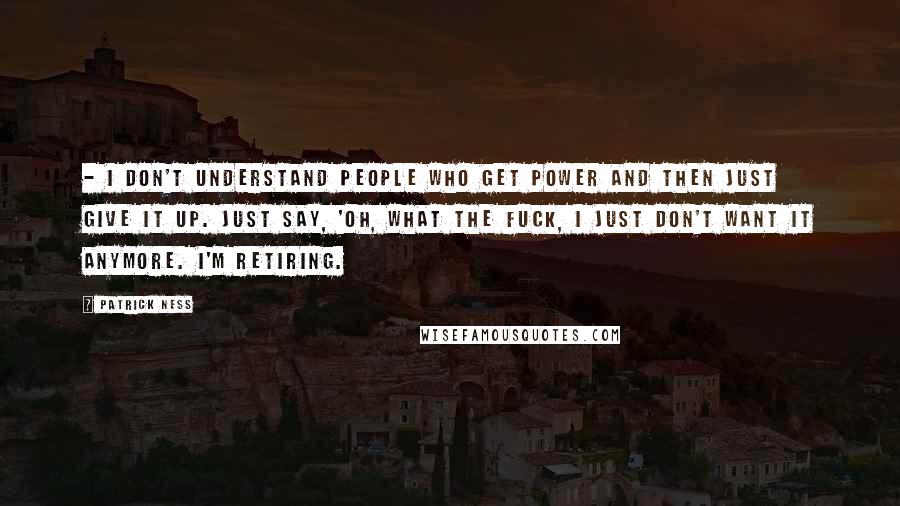 Patrick Ness Quotes:  - I don't understand people who get power and then just give it up. Just say, 'Oh, what the fuck, I just don't want it anymore. I'm retiring.