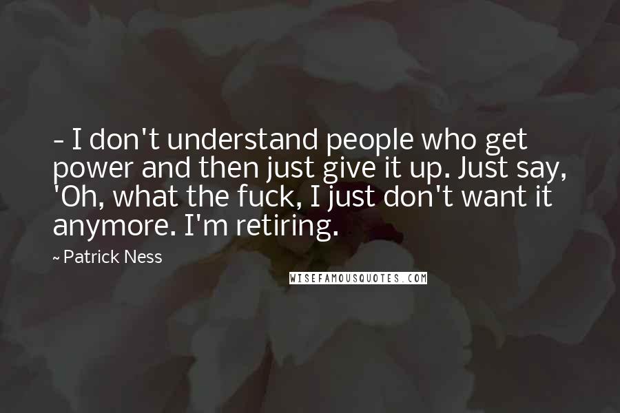 Patrick Ness Quotes:  - I don't understand people who get power and then just give it up. Just say, 'Oh, what the fuck, I just don't want it anymore. I'm retiring.