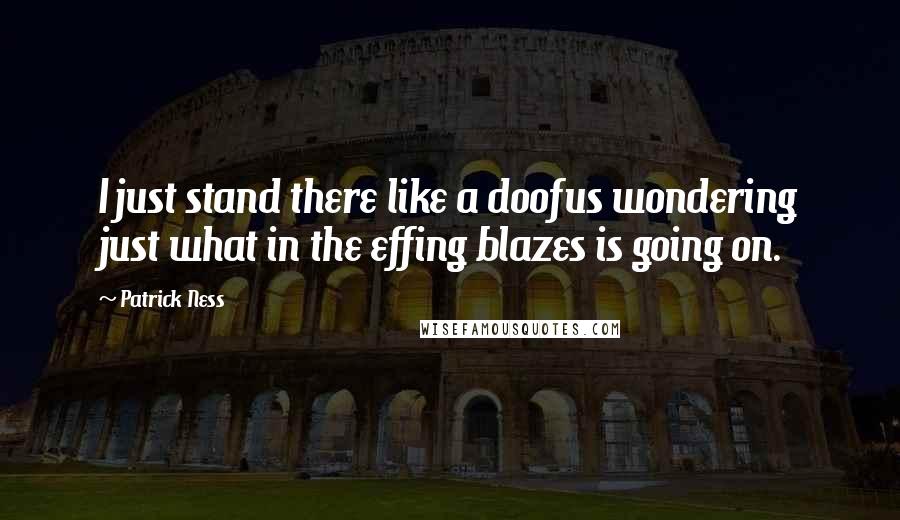 Patrick Ness Quotes: I just stand there like a doofus wondering just what in the effing blazes is going on.