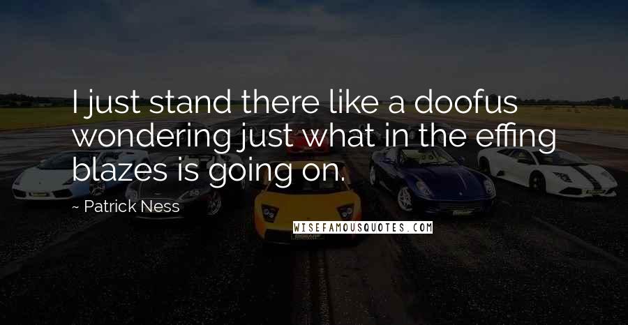 Patrick Ness Quotes: I just stand there like a doofus wondering just what in the effing blazes is going on.