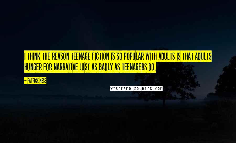 Patrick Ness Quotes: I think the reason teenage fiction is so popular with adults is that adults hunger for narrative just as badly as teenagers do.