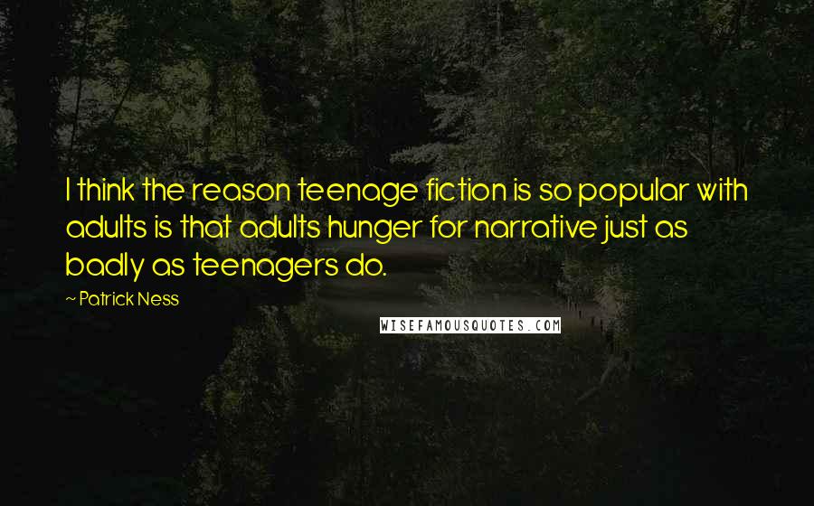 Patrick Ness Quotes: I think the reason teenage fiction is so popular with adults is that adults hunger for narrative just as badly as teenagers do.