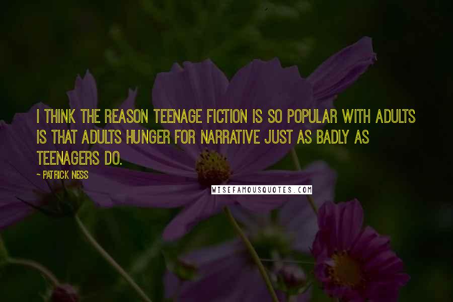 Patrick Ness Quotes: I think the reason teenage fiction is so popular with adults is that adults hunger for narrative just as badly as teenagers do.