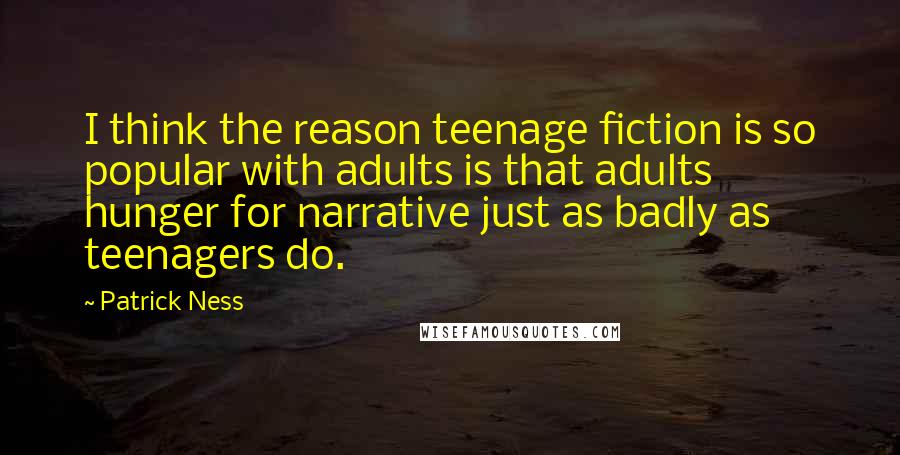 Patrick Ness Quotes: I think the reason teenage fiction is so popular with adults is that adults hunger for narrative just as badly as teenagers do.