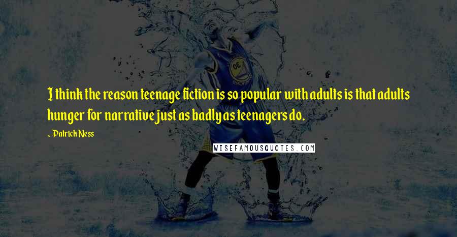 Patrick Ness Quotes: I think the reason teenage fiction is so popular with adults is that adults hunger for narrative just as badly as teenagers do.