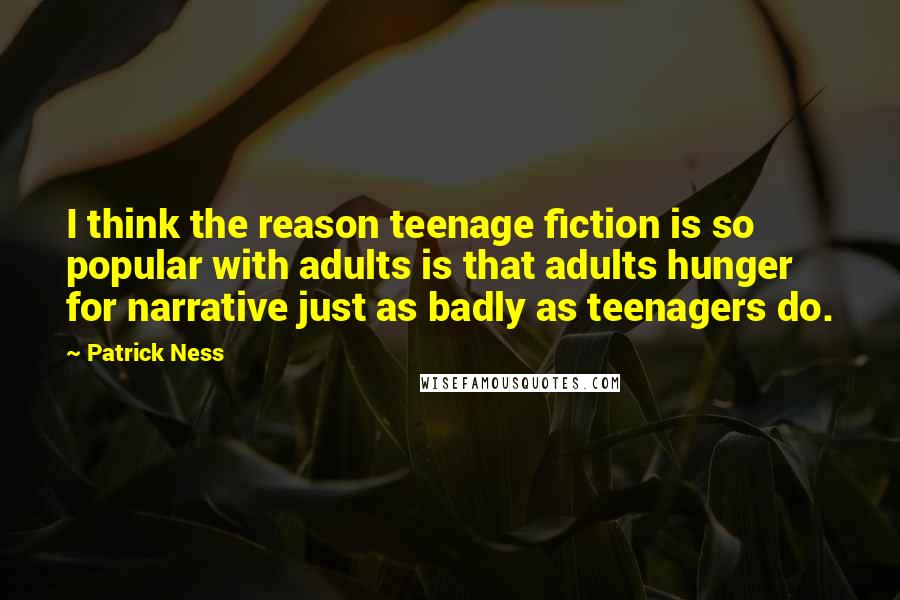 Patrick Ness Quotes: I think the reason teenage fiction is so popular with adults is that adults hunger for narrative just as badly as teenagers do.