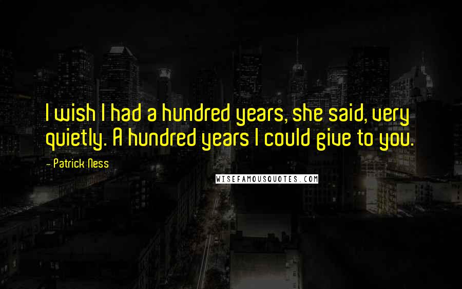 Patrick Ness Quotes: I wish I had a hundred years, she said, very quietly. A hundred years I could give to you.