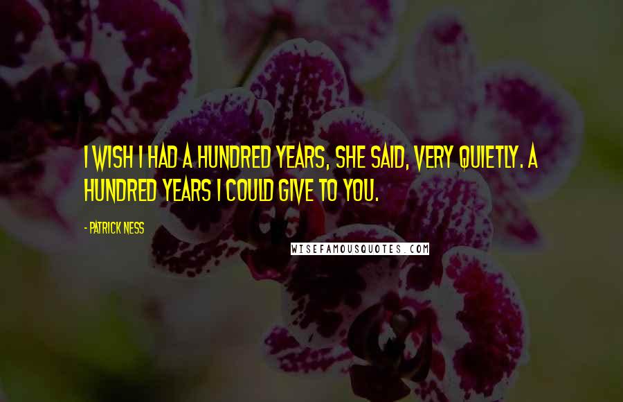 Patrick Ness Quotes: I wish I had a hundred years, she said, very quietly. A hundred years I could give to you.