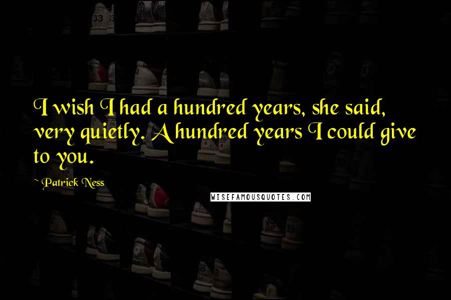 Patrick Ness Quotes: I wish I had a hundred years, she said, very quietly. A hundred years I could give to you.