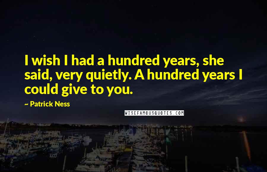 Patrick Ness Quotes: I wish I had a hundred years, she said, very quietly. A hundred years I could give to you.