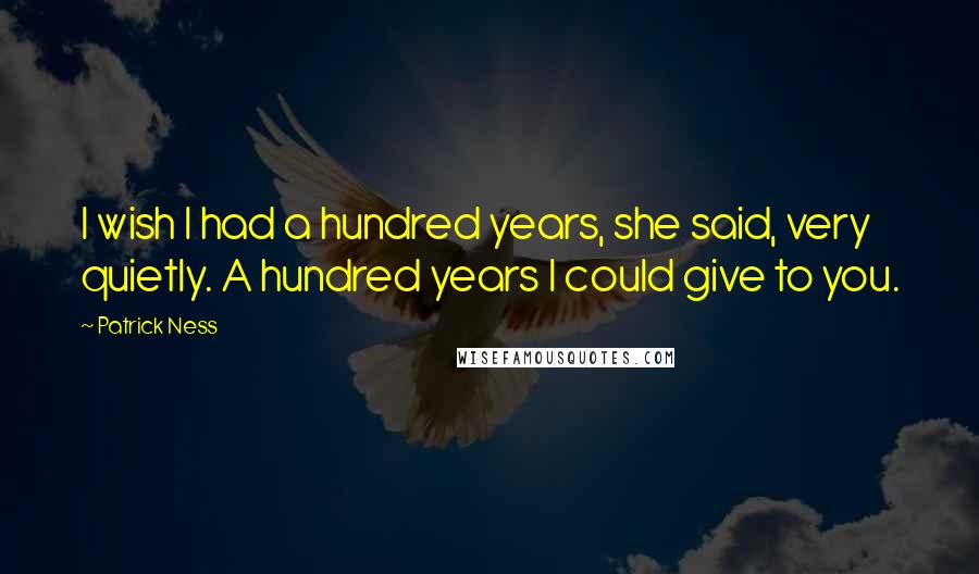 Patrick Ness Quotes: I wish I had a hundred years, she said, very quietly. A hundred years I could give to you.