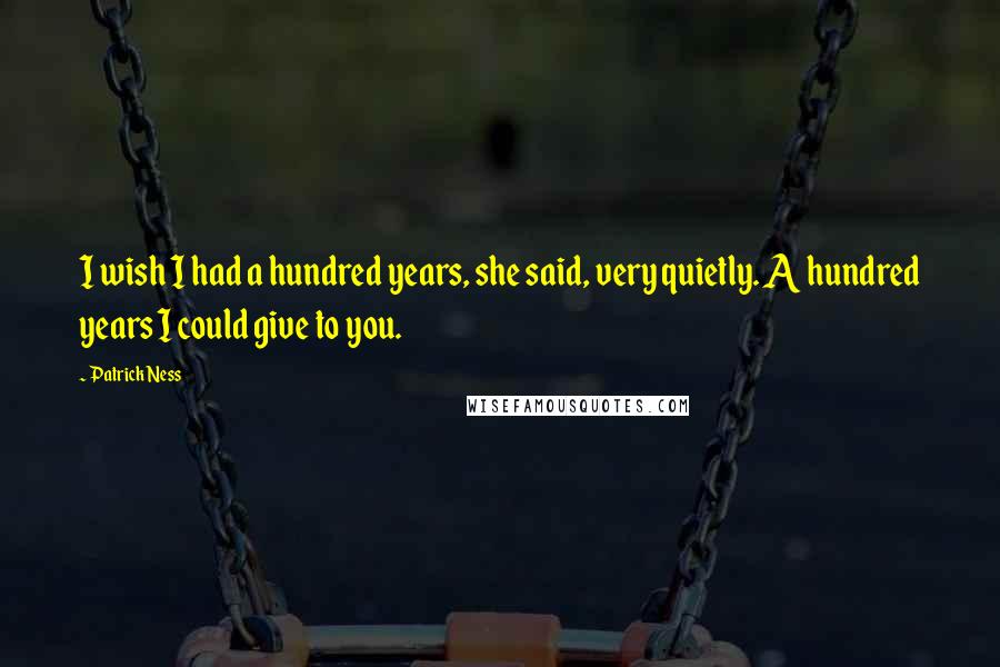 Patrick Ness Quotes: I wish I had a hundred years, she said, very quietly. A hundred years I could give to you.