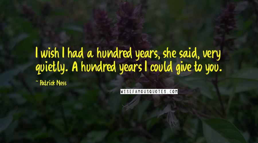 Patrick Ness Quotes: I wish I had a hundred years, she said, very quietly. A hundred years I could give to you.