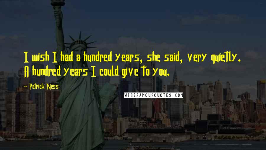 Patrick Ness Quotes: I wish I had a hundred years, she said, very quietly. A hundred years I could give to you.