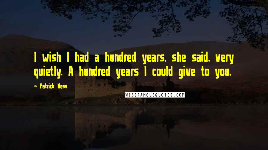 Patrick Ness Quotes: I wish I had a hundred years, she said, very quietly. A hundred years I could give to you.