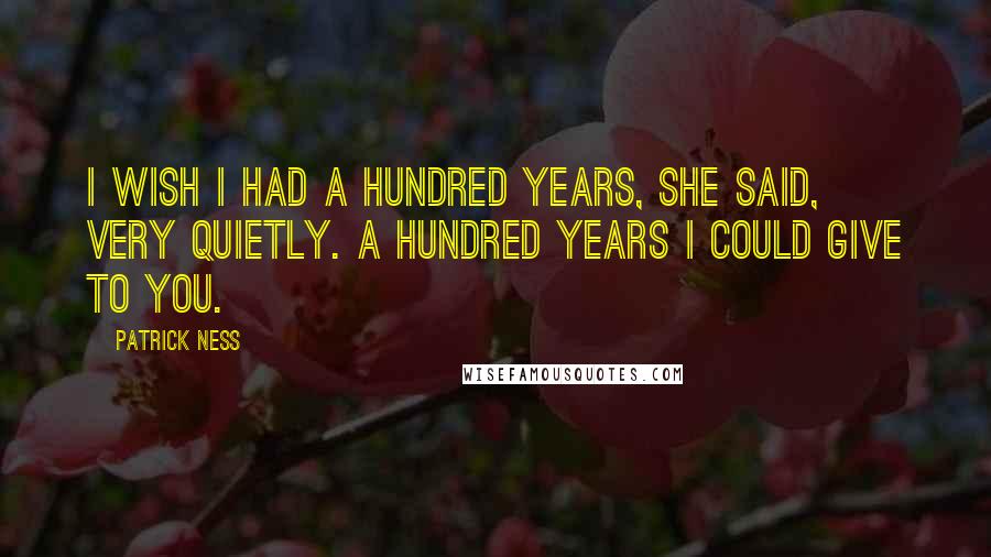 Patrick Ness Quotes: I wish I had a hundred years, she said, very quietly. A hundred years I could give to you.