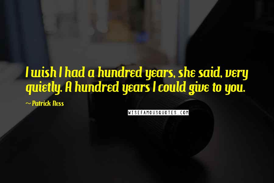 Patrick Ness Quotes: I wish I had a hundred years, she said, very quietly. A hundred years I could give to you.