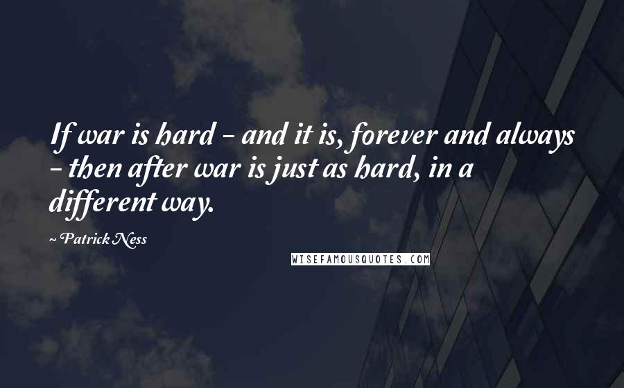 Patrick Ness Quotes: If war is hard - and it is, forever and always - then after war is just as hard, in a different way.