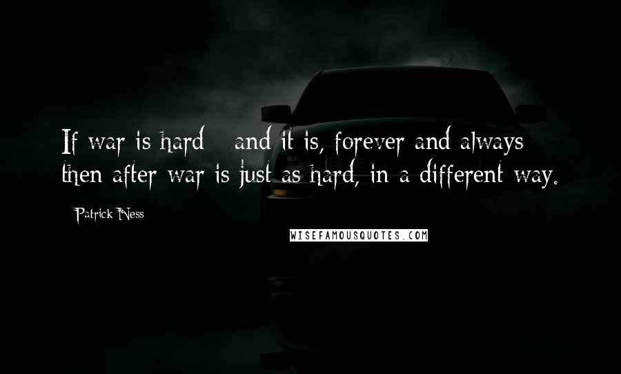 Patrick Ness Quotes: If war is hard - and it is, forever and always - then after war is just as hard, in a different way.