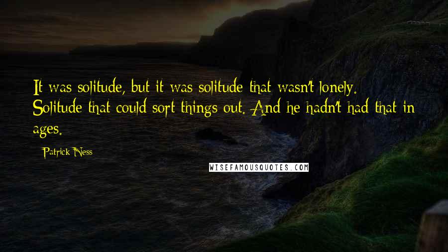Patrick Ness Quotes: It was solitude, but it was solitude that wasn't lonely. Solitude that could sort things out. And he hadn't had that in ages.