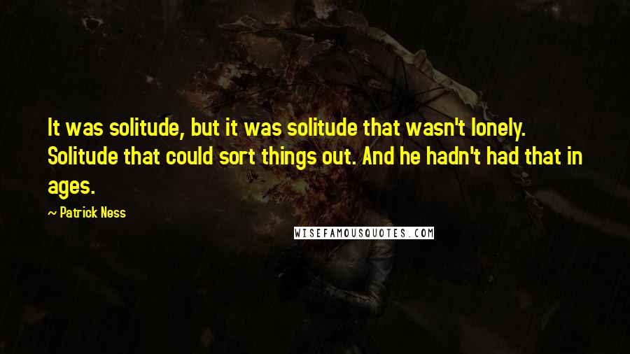 Patrick Ness Quotes: It was solitude, but it was solitude that wasn't lonely. Solitude that could sort things out. And he hadn't had that in ages.