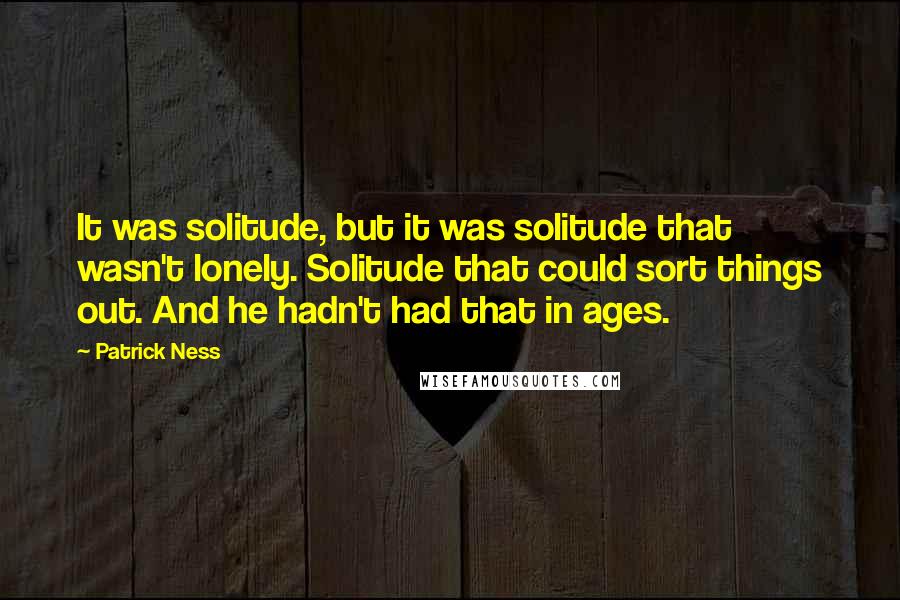 Patrick Ness Quotes: It was solitude, but it was solitude that wasn't lonely. Solitude that could sort things out. And he hadn't had that in ages.