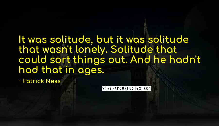 Patrick Ness Quotes: It was solitude, but it was solitude that wasn't lonely. Solitude that could sort things out. And he hadn't had that in ages.