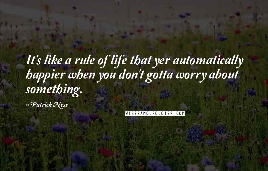 Patrick Ness Quotes: It's like a rule of life that yer automatically happier when you don't gotta worry about something.