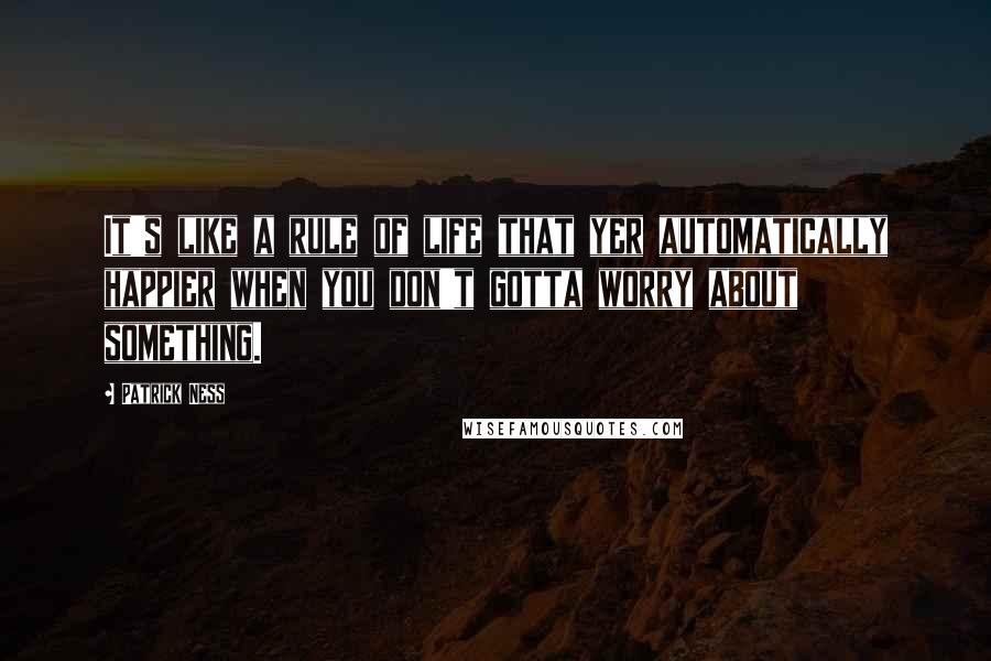 Patrick Ness Quotes: It's like a rule of life that yer automatically happier when you don't gotta worry about something.