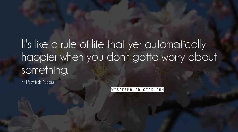 Patrick Ness Quotes: It's like a rule of life that yer automatically happier when you don't gotta worry about something.