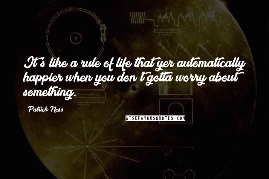 Patrick Ness Quotes: It's like a rule of life that yer automatically happier when you don't gotta worry about something.