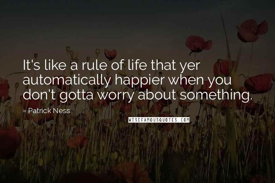 Patrick Ness Quotes: It's like a rule of life that yer automatically happier when you don't gotta worry about something.