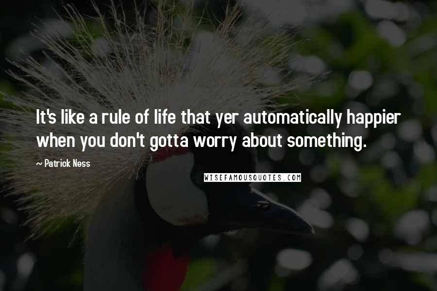 Patrick Ness Quotes: It's like a rule of life that yer automatically happier when you don't gotta worry about something.