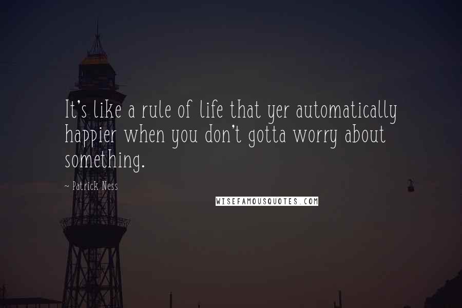 Patrick Ness Quotes: It's like a rule of life that yer automatically happier when you don't gotta worry about something.